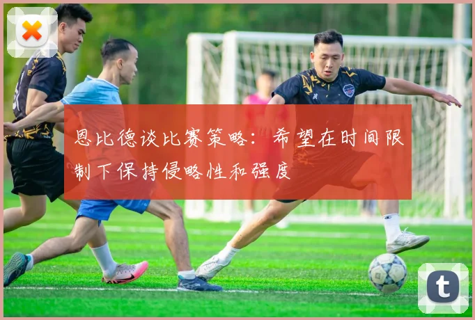 恩比德谈比赛策略：希望在时间限制下保持侵略性和强度