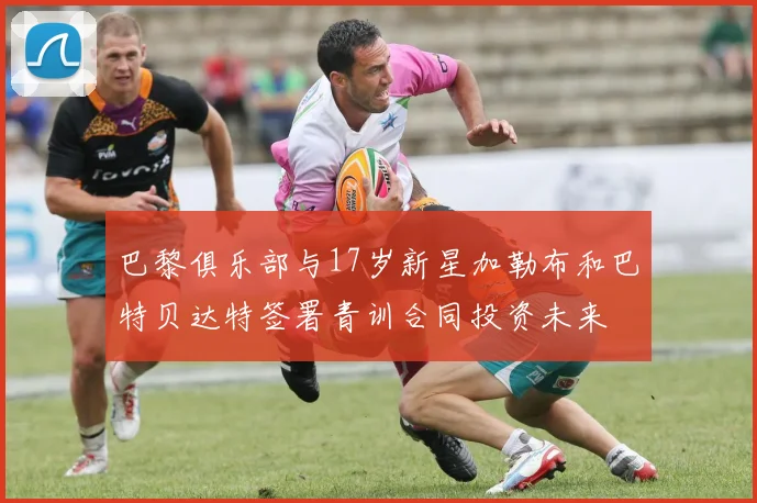 巴黎俱乐部与17岁新星加勒布和巴特贝达特签署青训合同投资未来