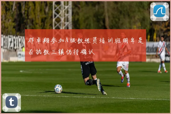 邓卓翔参加A级教练员培训班明年是否执教三镇仍待确认