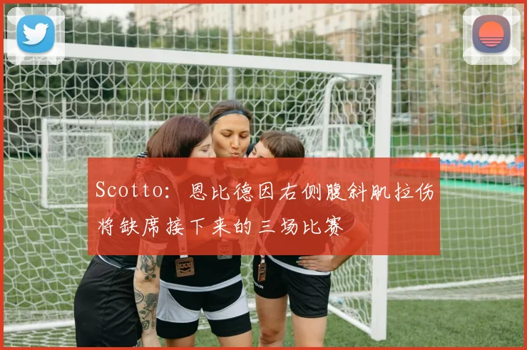 Scotto：恩比德因右侧腹斜肌拉伤将缺席接下来的三场比赛