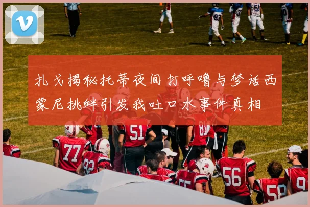 扎戈揭秘托蒂夜间打呼噜与梦话西蒙尼挑衅引发我吐口水事件真相