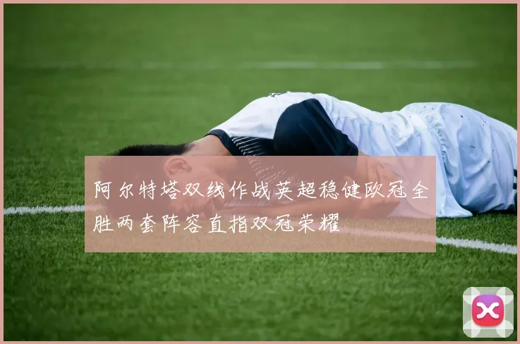 阿尔特塔双线作战英超稳健欧冠全胜两套阵容直指双冠荣耀
