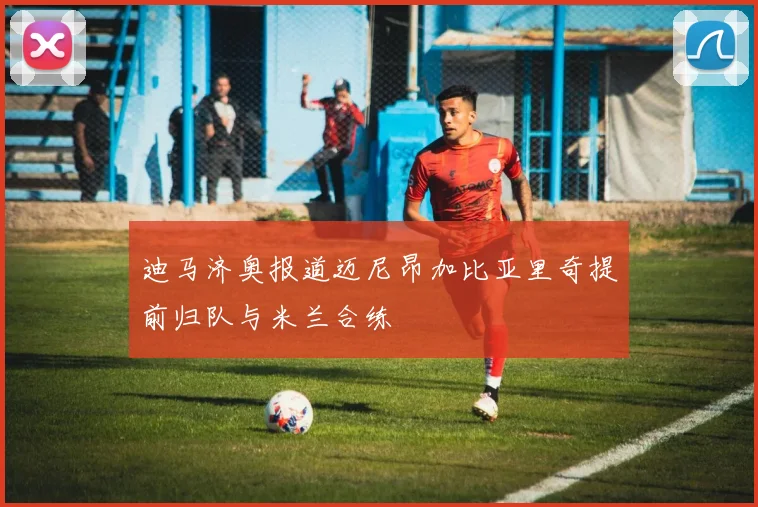 迪马济奥报道迈尼昂加比亚里奇提前归队与米兰合练