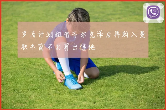 罗马计划租借齐尔克泽后再购入曼联冬窗不打算出售他