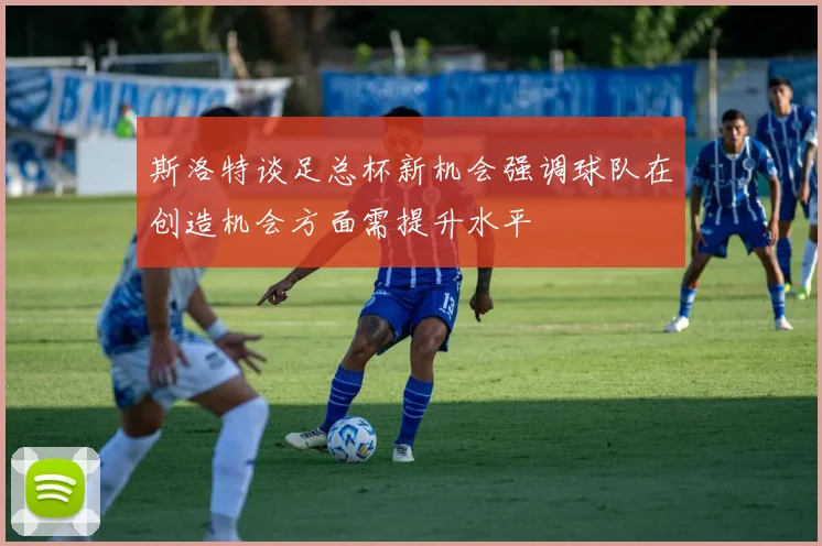 斯洛特谈足总杯新机会强调球队在创造机会方面需提升水平