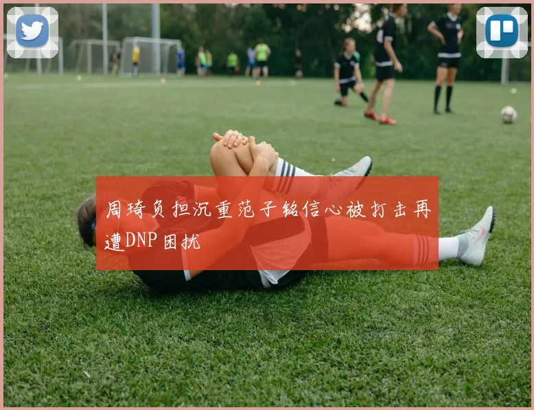 周琦负担沉重范子铭信心被打击再遭DNP困扰