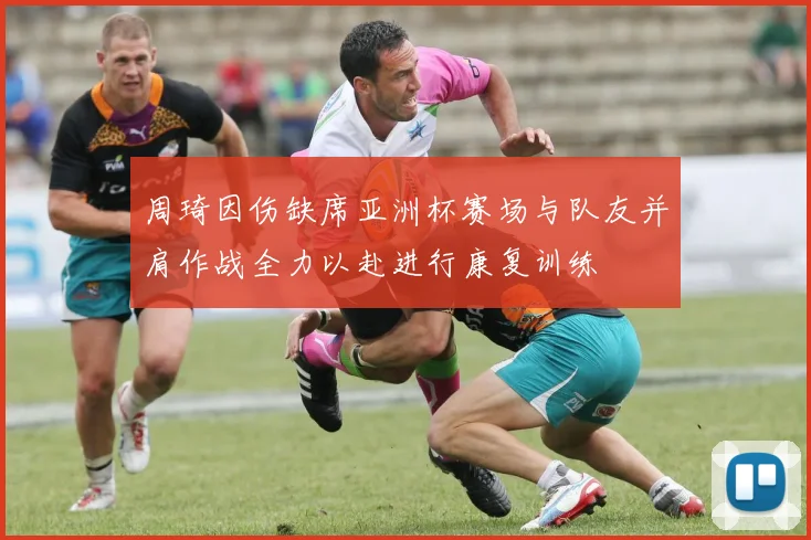 周琦因伤缺席亚洲杯赛场与队友并肩作战全力以赴进行康复训练