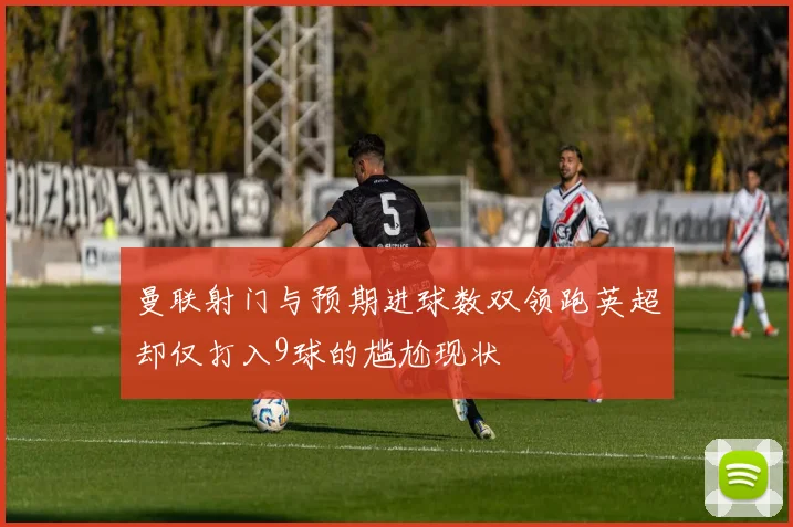 曼联射门与预期进球数双领跑英超却仅打入9球的尴尬现状