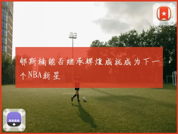 郇斯楠能否继承辉煌成就成为下一个NBA新星