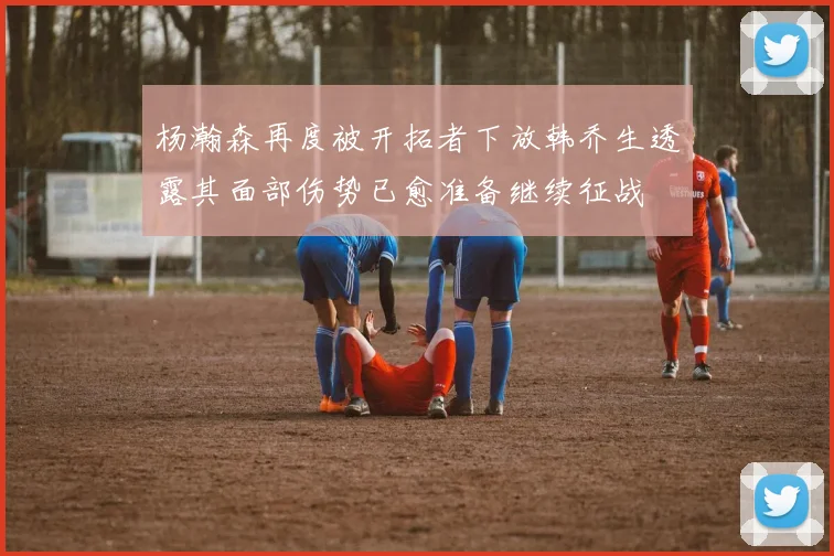 杨瀚森再度被开拓者下放韩乔生透露其面部伤势已愈准备继续征战