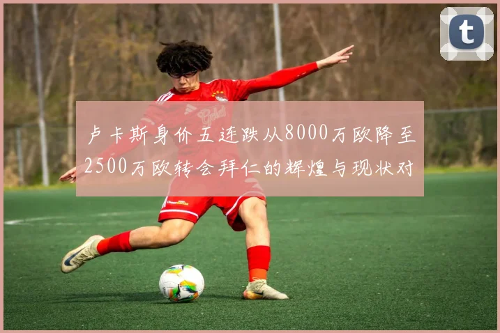 卢卡斯身价五连跌从8000万欧降至2500万欧转会拜仁的辉煌与现状对比