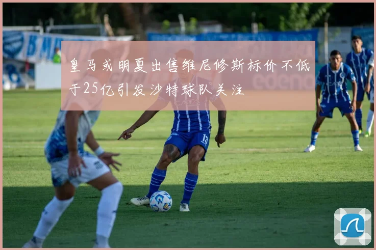 皇马或明夏出售维尼修斯标价不低于25亿引发沙特球队关注