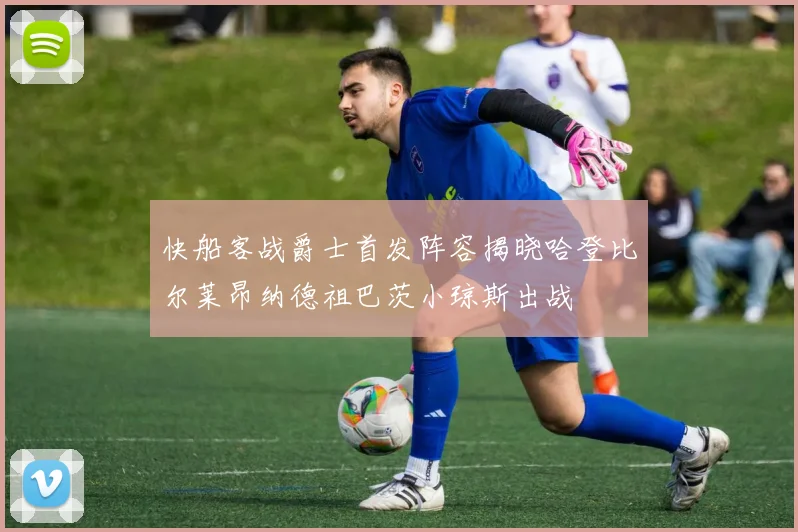 快船客战爵士首发阵容揭晓哈登比尔莱昂纳德祖巴茨小琼斯出战