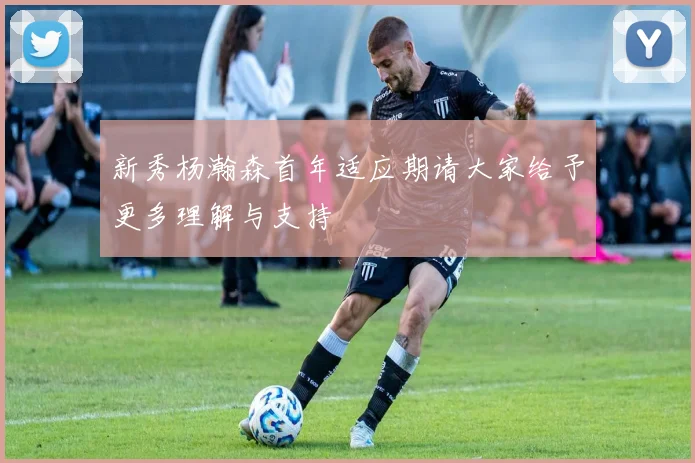 新秀杨瀚森首年适应期请大家给予更多理解与支持