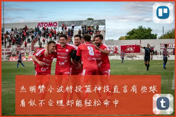 杰明赞小波特投篮神技直言有些球看似不合理却能轻松命中
