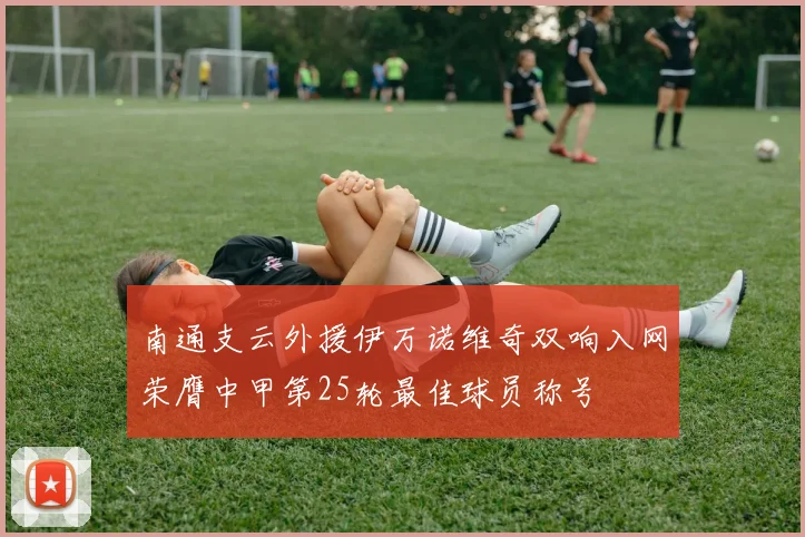 南通支云外援伊万诺维奇双响入网荣膺中甲第25轮最佳球员称号