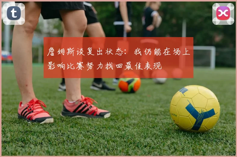 詹姆斯谈复出状态：我仍能在场上影响比赛努力找回最佳表现