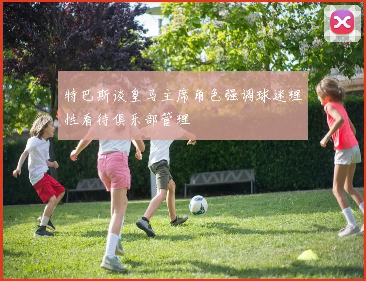 特巴斯谈皇马主席角色强调球迷理性看待俱乐部管理