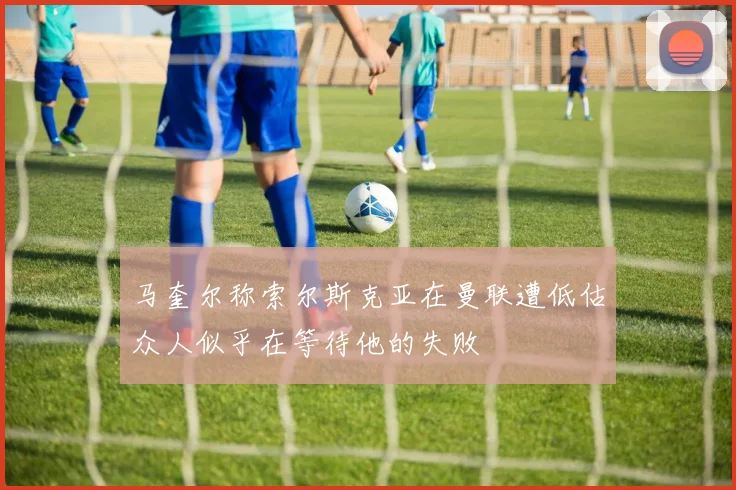 马奎尔称索尔斯克亚在曼联遭低估众人似乎在等待他的失败