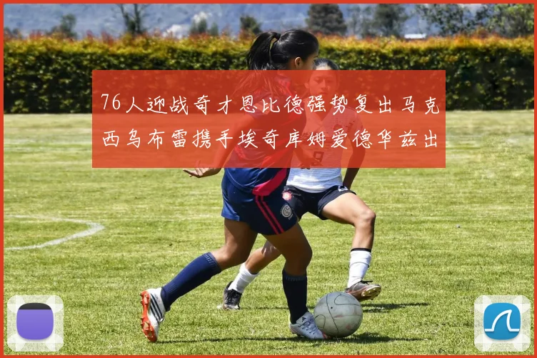 76人迎战奇才恩比德强势复出马克西乌布雷携手埃奇库姆爱德华兹出战