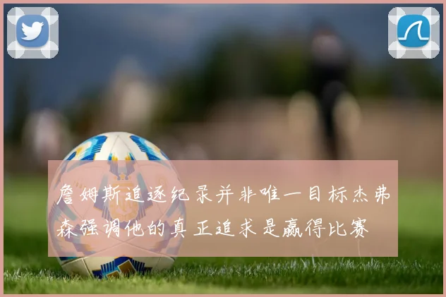 詹姆斯追逐纪录并非唯一目标杰弗森强调他的真正追求是赢得比赛
