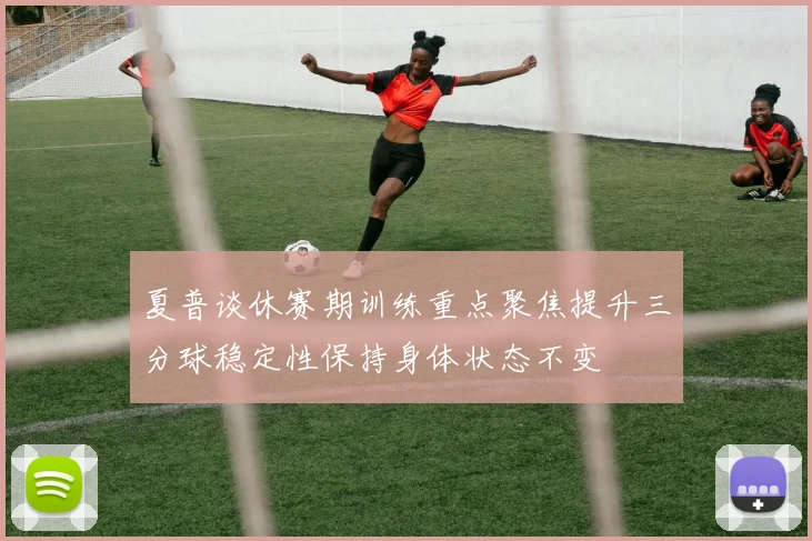 夏普谈休赛期训练重点聚焦提升三分球稳定性保持身体状态不变