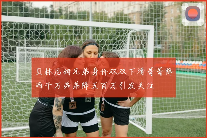 贝林厄姆兄弟身价双双下滑哥哥降两千万弟弟降五百万引发关注