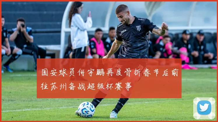 国安球员何宇鹏再度骨折春节后前往苏州备战超级杯赛事