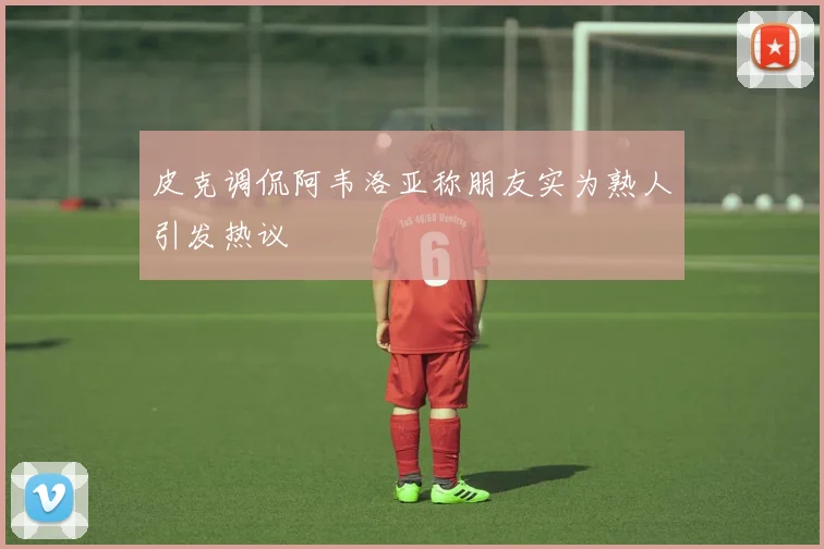 皮克调侃阿韦洛亚称朋友实为熟人引发热议