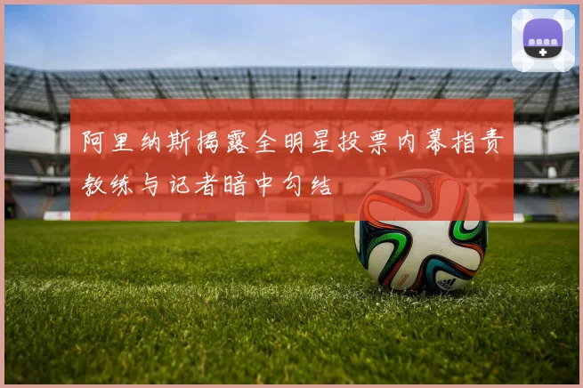 阿里纳斯揭露全明星投票内幕指责教练与记者暗中勾结