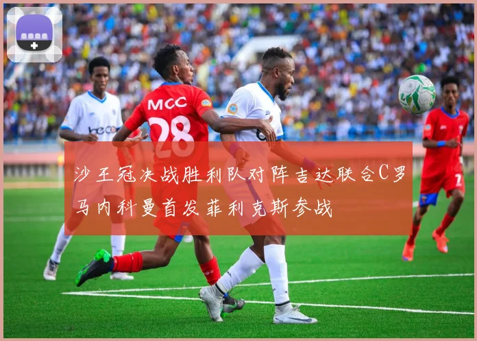 沙王冠决战胜利队对阵吉达联合C罗马内科曼首发菲利克斯参战