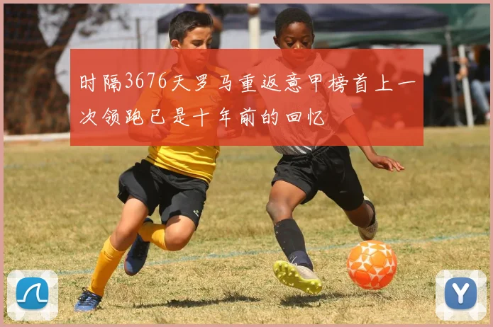时隔3676天罗马重返意甲榜首上一次领跑已是十年前的回忆