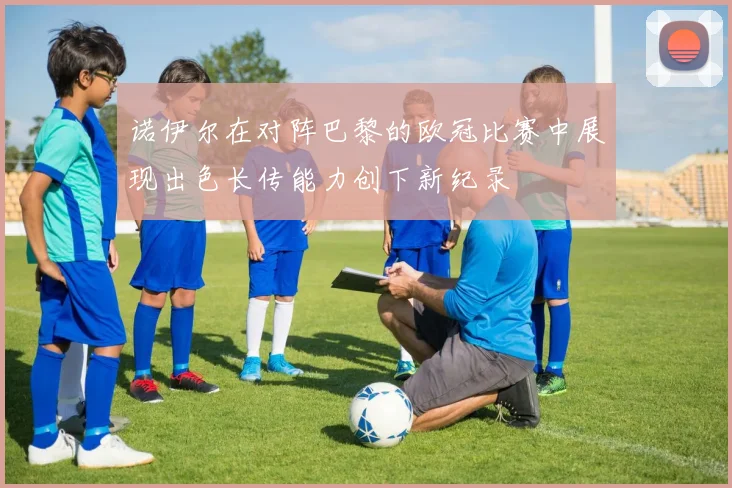 诺伊尔在对阵巴黎的欧冠比赛中展现出色长传能力创下新纪录