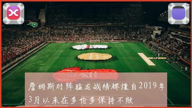 詹姆斯对阵猛龙战绩辉煌自2019年3月以来在多伦多保持不败
