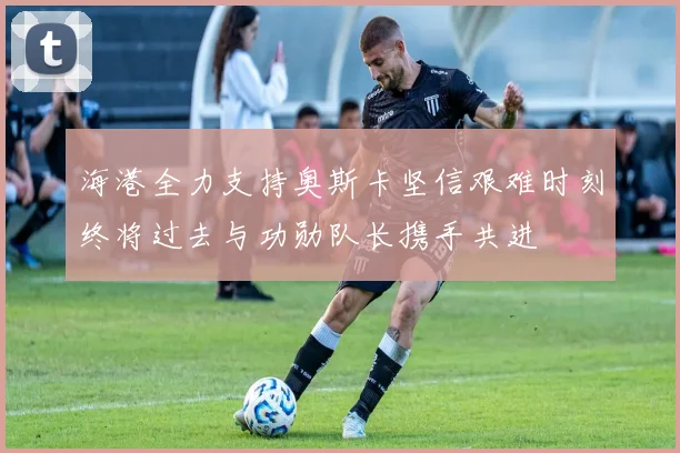 海港全力支持奥斯卡坚信艰难时刻终将过去与功勋队长携手共进