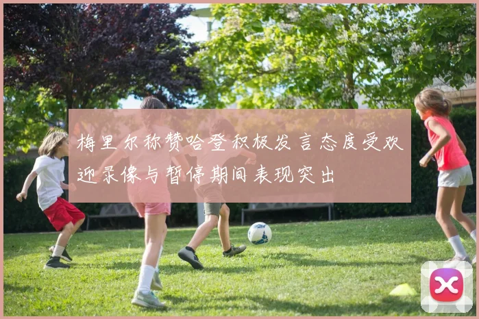 梅里尔称赞哈登积极发言态度受欢迎录像与暂停期间表现突出