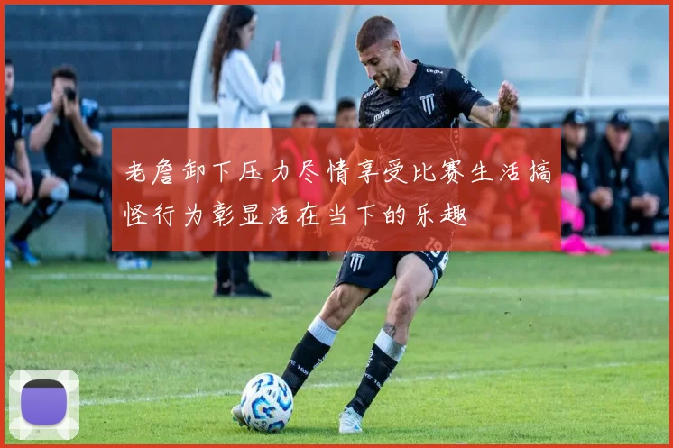 老詹卸下压力尽情享受比赛生活搞怪行为彰显活在当下的乐趣