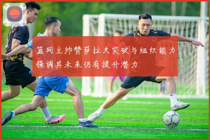篮网主帅赞萨拉夫突破与组织能力强调其未来仍有提升潜力