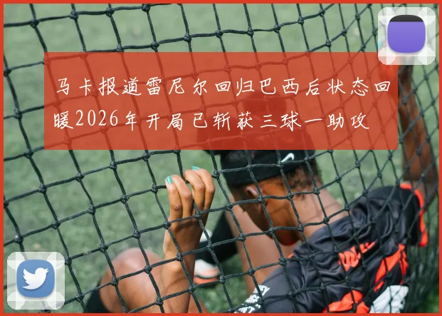 马卡报道雷尼尔回归巴西后状态回暖2026年开局已斩获三球一助攻
