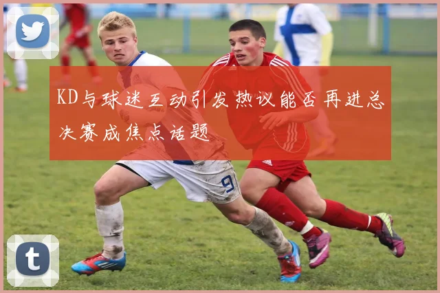 KD与球迷互动引发热议能否再进总决赛成焦点话题