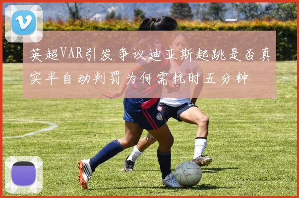 英超VAR引发争议迪亚斯起跳是否真实半自动判罚为何需耗时五分钟