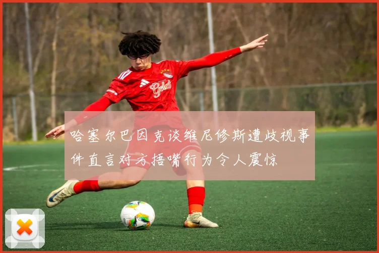 哈塞尔巴因克谈维尼修斯遭歧视事件直言对方捂嘴行为令人震惊