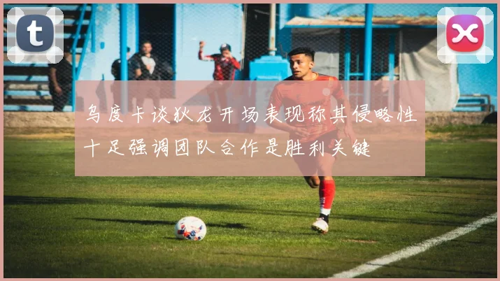 乌度卡谈狄龙开场表现称其侵略性十足强调团队合作是胜利关键